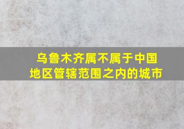 乌鲁木齐属不属于中国地区管辖范围之内的城市