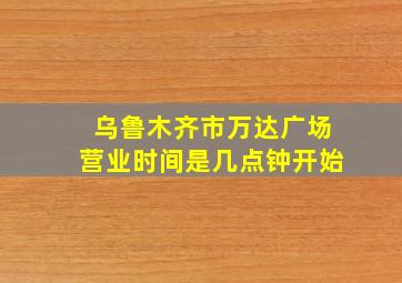 乌鲁木齐市万达广场营业时间是几点钟开始