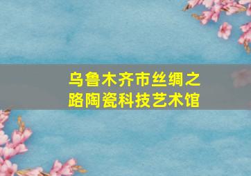 乌鲁木齐市丝绸之路陶瓷科技艺术馆