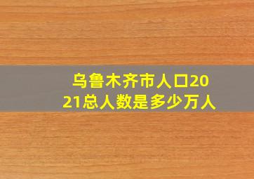 乌鲁木齐市人口2021总人数是多少万人