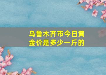 乌鲁木齐市今日黄金价是多少一斤的