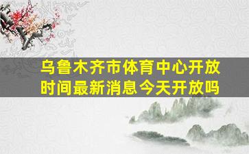 乌鲁木齐市体育中心开放时间最新消息今天开放吗