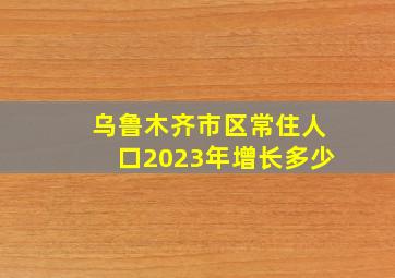 乌鲁木齐市区常住人口2023年增长多少