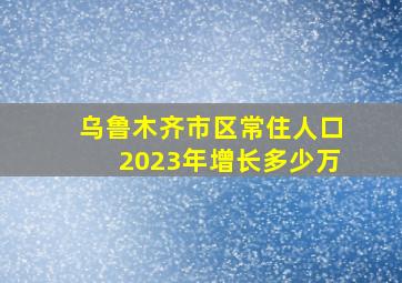 乌鲁木齐市区常住人口2023年增长多少万