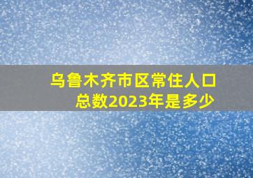 乌鲁木齐市区常住人口总数2023年是多少