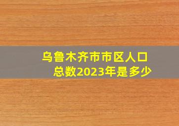 乌鲁木齐市市区人口总数2023年是多少