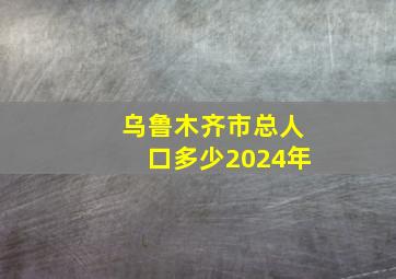 乌鲁木齐市总人口多少2024年