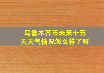 乌鲁木齐市未来十五天天气情况怎么样了呀