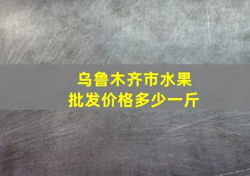 乌鲁木齐市水果批发价格多少一斤