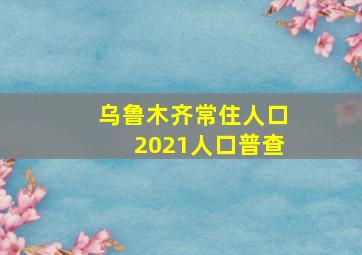 乌鲁木齐常住人口2021人口普查