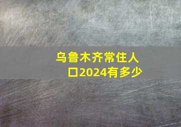 乌鲁木齐常住人口2024有多少