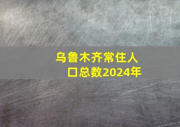 乌鲁木齐常住人口总数2024年