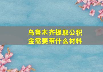 乌鲁木齐提取公积金需要带什么材料