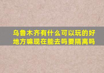 乌鲁木齐有什么可以玩的好地方嘛现在能去吗要隔离吗