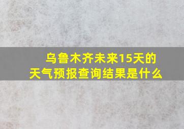 乌鲁木齐未来15天的天气预报查询结果是什么