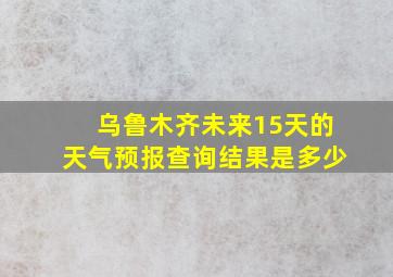 乌鲁木齐未来15天的天气预报查询结果是多少