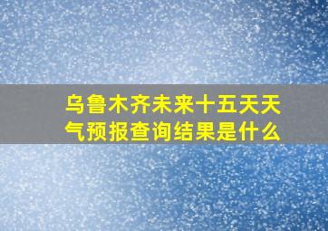 乌鲁木齐未来十五天天气预报查询结果是什么