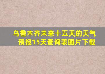 乌鲁木齐未来十五天的天气预报15天查询表图片下载