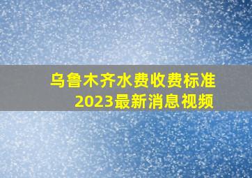 乌鲁木齐水费收费标准2023最新消息视频