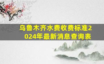 乌鲁木齐水费收费标准2024年最新消息查询表