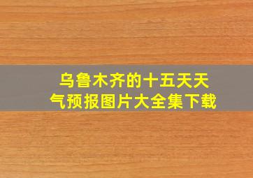 乌鲁木齐的十五天天气预报图片大全集下载