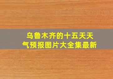 乌鲁木齐的十五天天气预报图片大全集最新