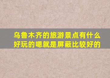 乌鲁木齐的旅游景点有什么好玩的嗯就是屏蔽比较好的