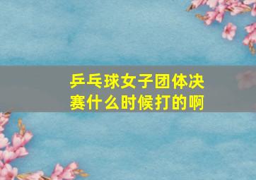 乒乓球女子团体决赛什么时候打的啊