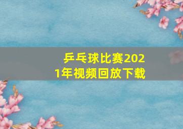 乒乓球比赛2021年视频回放下载