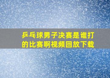 乒乓球男子决赛是谁打的比赛啊视频回放下载