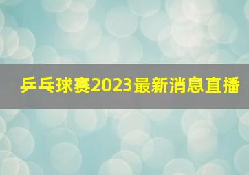 乒乓球赛2023最新消息直播