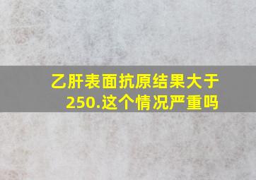 乙肝表面抗原结果大于250.这个情况严重吗