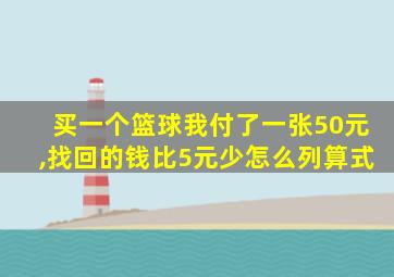 买一个篮球我付了一张50元,找回的钱比5元少怎么列算式