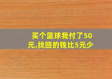 买个篮球我付了50元,找回的钱比5元少