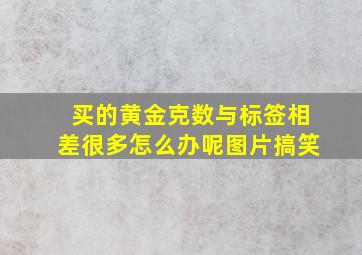 买的黄金克数与标签相差很多怎么办呢图片搞笑