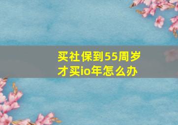 买社保到55周岁才买io年怎么办