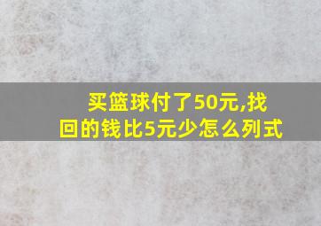 买篮球付了50元,找回的钱比5元少怎么列式