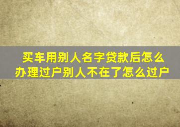 买车用别人名字贷款后怎么办理过户别人不在了怎么过户