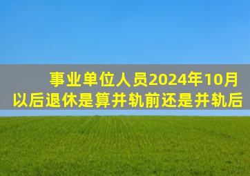 事业单位人员2024年10月以后退休是算并轨前还是并轨后