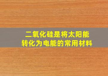 二氧化硅是将太阳能转化为电能的常用材料