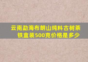 云南勐海布朗山纯料古树茶铁盒装500克价格是多少