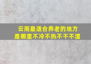 云南最适合养老的地方是哪里不冷不热不干不湿