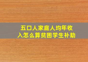 五口人家庭人均年收入怎么算贫困学生补助