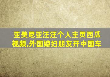 亚美尼亚汪汪个人主页西瓜视频,外国媳妇朋友开中国车