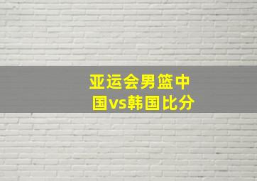 亚运会男篮中国vs韩国比分