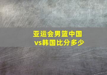 亚运会男篮中国vs韩国比分多少