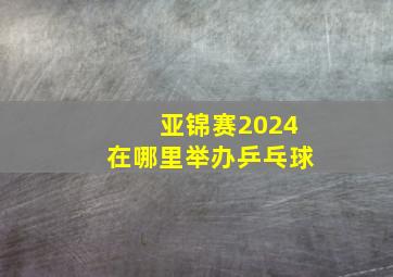 亚锦赛2024在哪里举办乒乓球