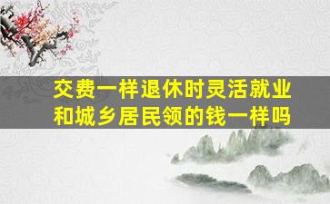 交费一样退休时灵活就业和城乡居民领的钱一样吗