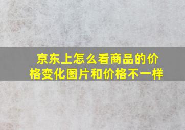 京东上怎么看商品的价格变化图片和价格不一样