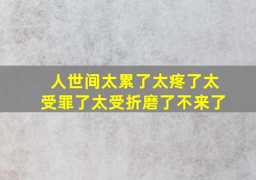 人世间太累了太疼了太受罪了太受折磨了不来了